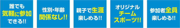 誰でも気軽に参加出来る！！ 性別・年齢関係なし！！ 親子で生涯楽しめる！！ オリジナルチームスポーツ！！ 参加者全員楽しめる！！